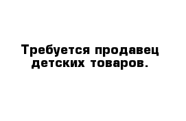 Требуется продавец детских товаров. 